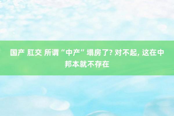 国产 肛交 所谓“中产”塌房了? 对不起， 这在中邦本就不存在