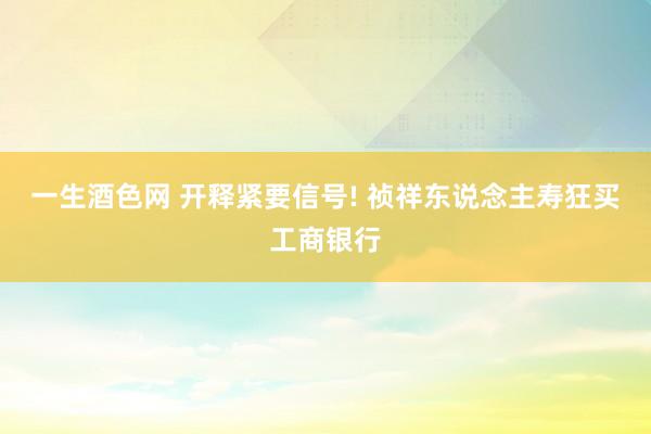 一生酒色网 开释紧要信号! 祯祥东说念主寿狂买工商银行
