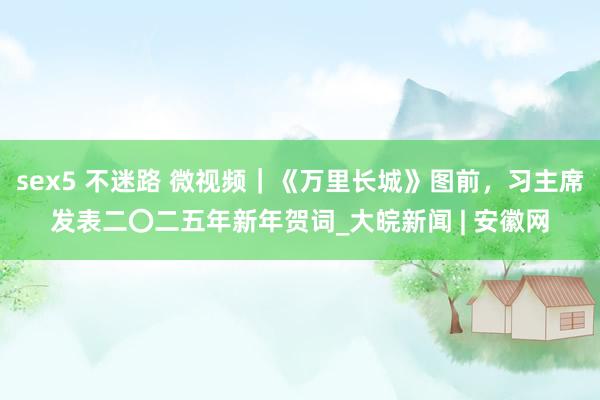 sex5 不迷路 微视频｜《万里长城》图前，习主席发表二〇二五年新年贺词_大皖新闻 | 安徽网