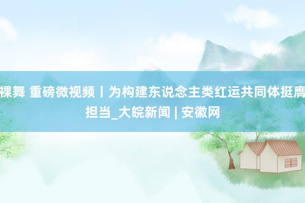 裸舞 重磅微视频丨为构建东说念主类红运共同体挺膺担当_大皖新闻 | 安徽网