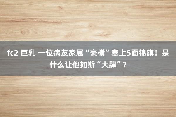 fc2 巨乳 一位病友家属“豪横”奉上5面锦旗！是什么让他如斯“大肆”？