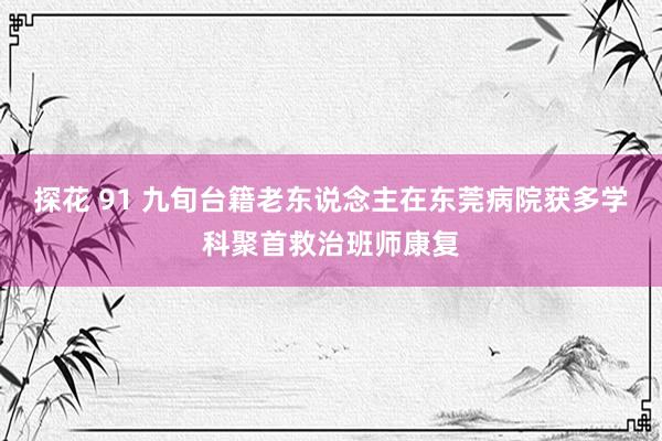 探花 91 九旬台籍老东说念主在东莞病院获多学科聚首救治班师康复