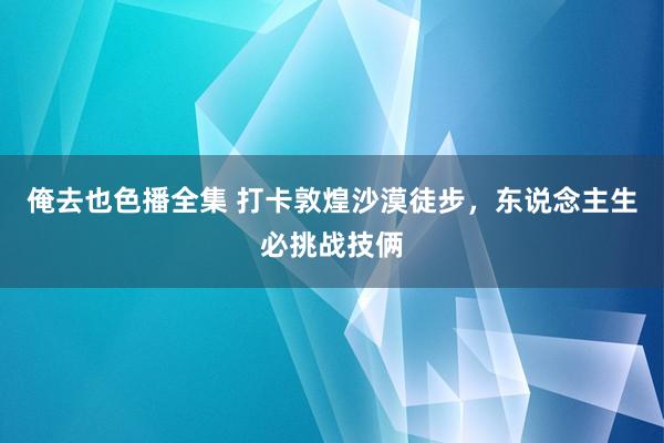 俺去也色播全集 打卡敦煌沙漠徒步，东说念主生必挑战技俩