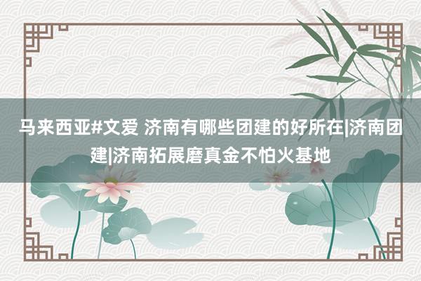 马来西亚#文爱 济南有哪些团建的好所在|济南团建|济南拓展磨真金不怕火基地