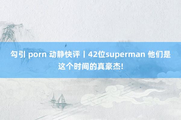 勾引 porn 动静快评丨42位superman 他们是这个时间的真豪杰!