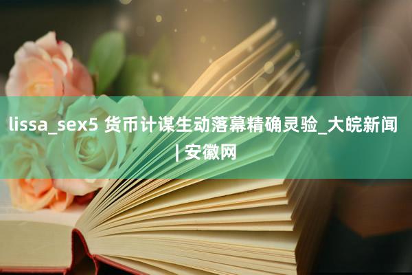 lissa_sex5 货币计谋生动落幕精确灵验_大皖新闻 | 安徽网