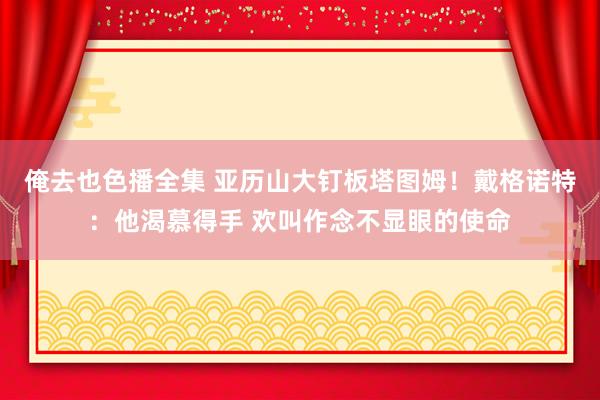 俺去也色播全集 亚历山大钉板塔图姆！戴格诺特：他渴慕得手 欢叫作念不显眼的使命