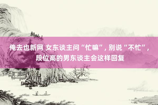 俺去也新网 女东谈主问“忙嘛”， 别说“不忙”， 段位高的男东谈主会这样回复