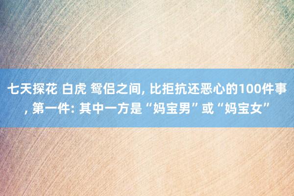 七天探花 白虎 鸳侣之间， 比拒抗还恶心的100件事， 第一件: 其中一方是“妈宝男”或“妈宝女”