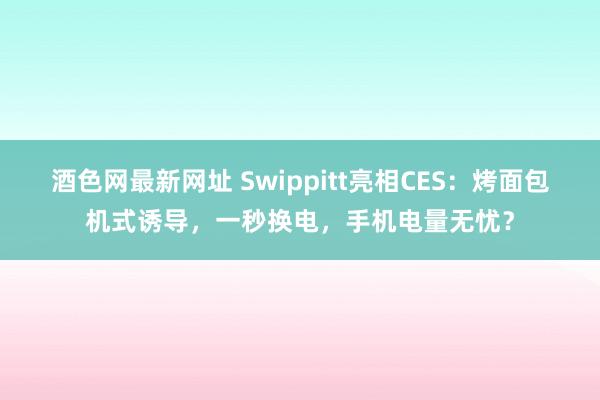 酒色网最新网址 Swippitt亮相CES：烤面包机式诱导，一秒换电，手机电量无忧？