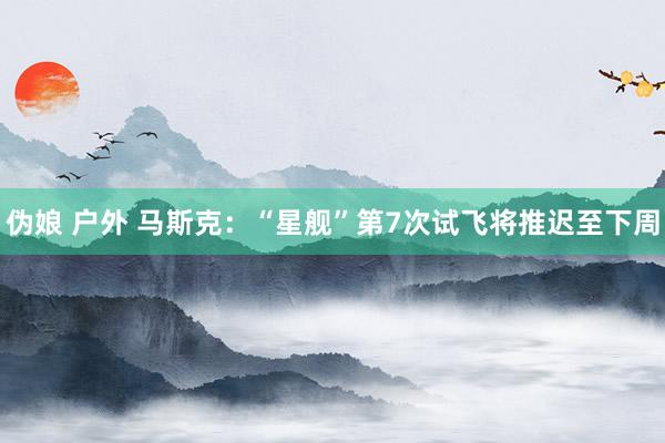 伪娘 户外 马斯克：“星舰”第7次试飞将推迟至下周