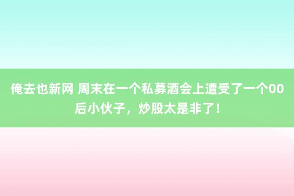 俺去也新网 周末在一个私募酒会上遭受了一个00后小伙子,炒股太是非了!