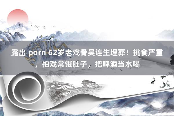 露出 porn 62岁老戏骨吴连生埋葬！挑食严重，拍戏常饿肚子，把啤酒当水喝