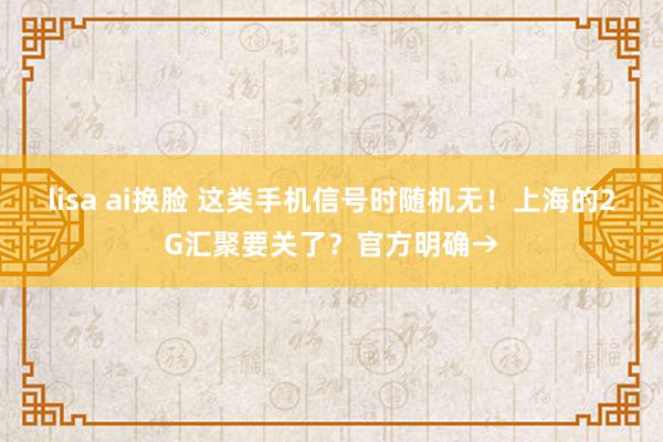 lisa ai换脸 这类手机信号时随机无！上海的2G汇聚要关了？官方明确→