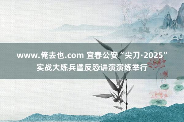 www.俺去也.com 宜春公安“尖刀·2025”实战大练兵暨反恐讲演演练举行