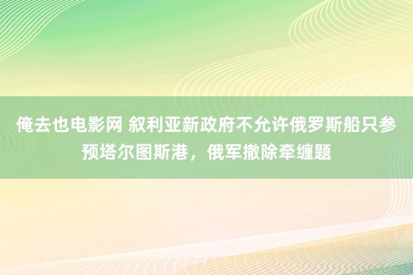 俺去也电影网 叙利亚新政府不允许俄罗斯船只参预塔尔图斯港，俄军撤除牵缠题