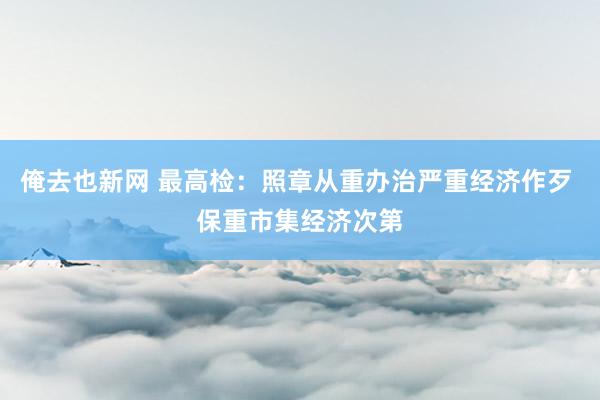 俺去也新网 最高检：照章从重办治严重经济作歹 保重市集经济次第