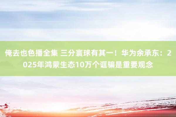 俺去也色播全集 三分寰球有其一！华为余承东：2025年鸿蒙生态10万个诓骗是重要观念