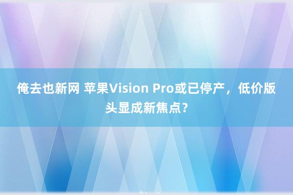 俺去也新网 苹果Vision Pro或已停产，低价版头显成新焦点？