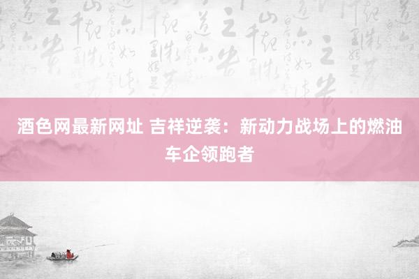 酒色网最新网址 吉祥逆袭：新动力战场上的燃油车企领跑者