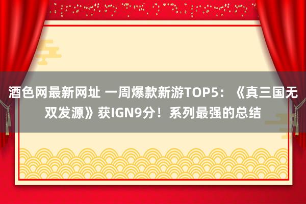 酒色网最新网址 一周爆款新游TOP5：《真三国无双发源》获IGN9分！系列最强的总结