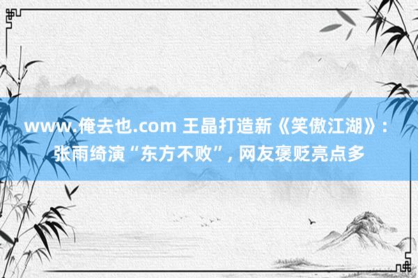 www.俺去也.com 王晶打造新《笑傲江湖》: 张雨绮演“东方不败”， 网友褒贬亮点多