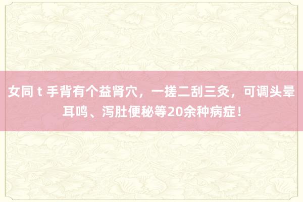 女同 t 手背有个益肾穴，一搓二刮三灸，可调头晕耳鸣、泻肚便秘等20余种病症！
