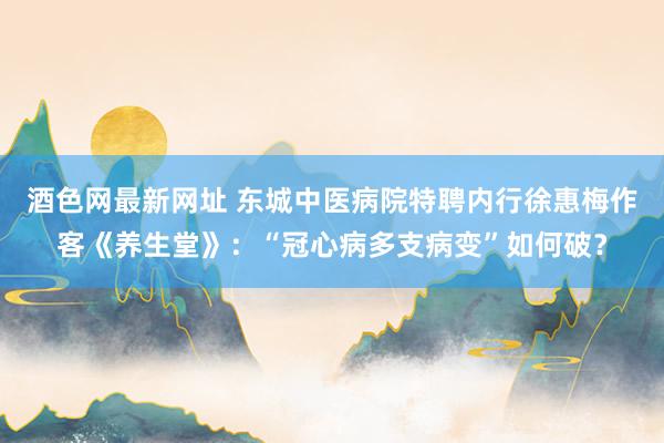 酒色网最新网址 东城中医病院特聘内行徐惠梅作客《养生堂》：“冠心病多支病变”如何破？
