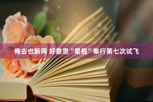 俺去也新网 好意思“星舰”奉行第七次试飞