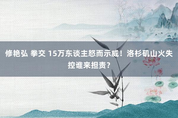 修艳弘 拳交 15万东谈主怒而示威！洛杉矶山火失控谁来担责？