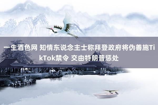 一生酒色网 知情东说念主士称拜登政府将伪善施TikTok禁令 交由特朗普惩处