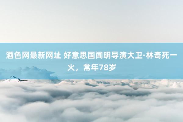 酒色网最新网址 好意思国闻明导演大卫·林奇死一火，常年78岁