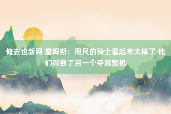 俺去也新网 詹姆斯：咫尺的骑士看起来太棒了 他们得到了另一个夺冠契机