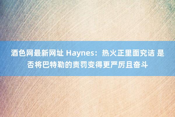 酒色网最新网址 Haynes：热火正里面究诘 是否将巴特勒的责罚变得更严厉且奋斗