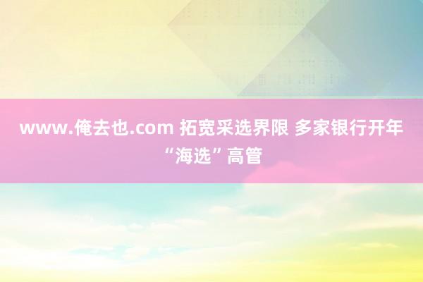 www.俺去也.com 拓宽采选界限 多家银行开年“海选”高管