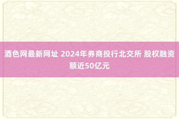 酒色网最新网址 2024年券商投行北交所 股权融资额近50亿元