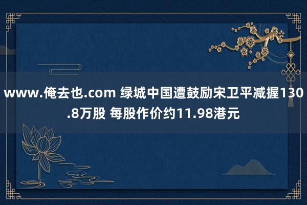 www.俺去也.com 绿城中国遭鼓励宋卫平减握130.8万股 每股作价约11.98港元