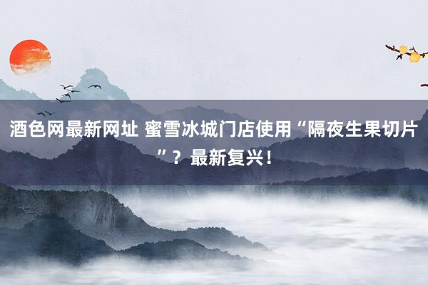 酒色网最新网址 蜜雪冰城门店使用“隔夜生果切片”？最新复兴！
