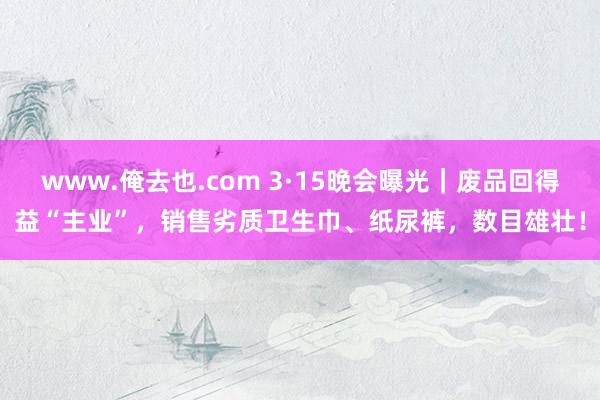 www.俺去也.com 3·15晚会曝光｜废品回得益“主业”，销售劣质卫生巾、纸尿裤，数目雄壮！