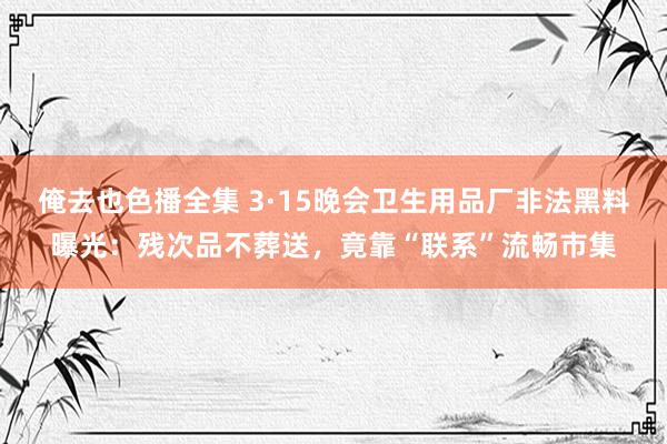 俺去也色播全集 3·15晚会卫生用品厂非法黑料曝光：残次品不葬送，竟靠“联系”流畅市集
