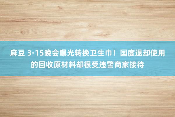 麻豆 3·15晚会曝光转换卫生巾！国度退却使用的回收原材料却很受违警商家接待