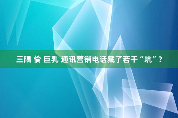 三隅 倫 巨乳 通讯营销电话藏了若干“坑”？