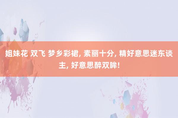 姐妹花 双飞 梦乡彩裙， 素丽十分， 精好意思迷东谈主， 好意思醉双眸!