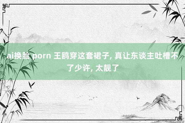 ai换脸 porn 王鸥穿这套裙子， 真让东谈主吐槽不了少许， 太靓了