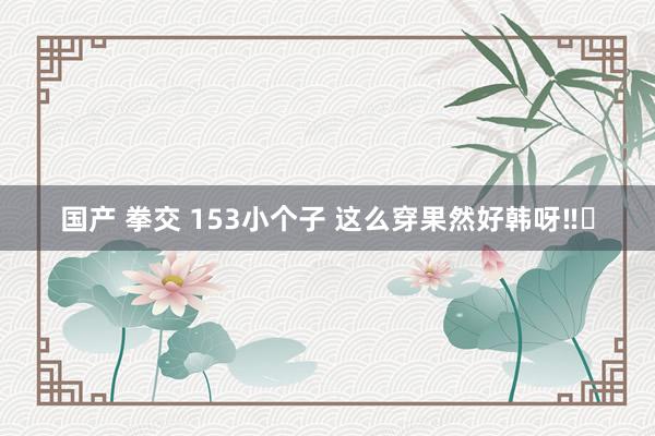 国产 拳交 153小个子 这么穿果然好韩呀‼️
