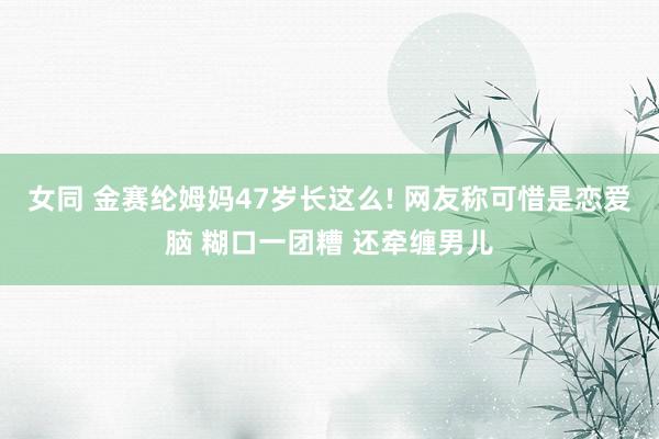 女同 金赛纶姆妈47岁长这么! 网友称可惜是恋爱脑 糊口一团糟 还牵缠男儿