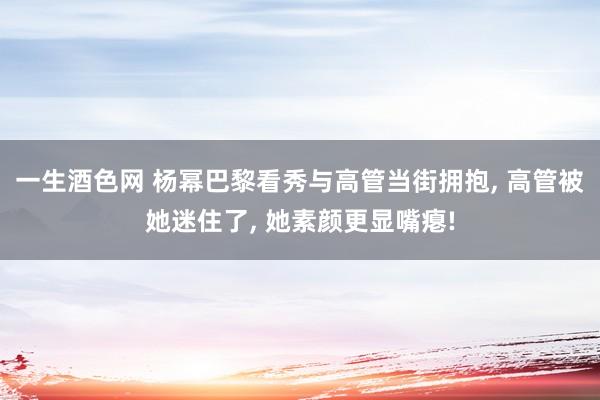 一生酒色网 杨幂巴黎看秀与高管当街拥抱， 高管被她迷住了， 她素颜更显嘴瘪!