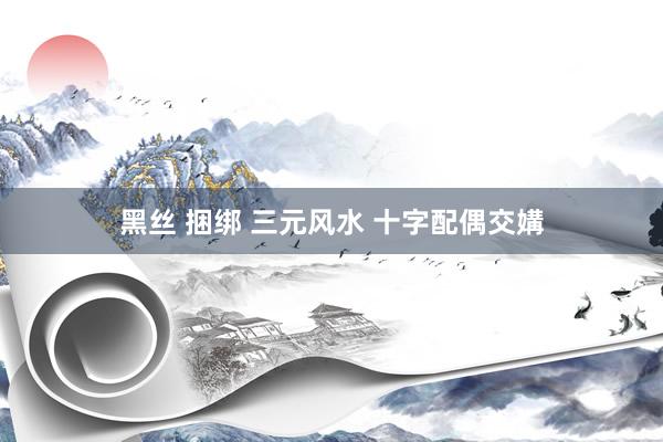黑丝 捆绑 三元风水 十字配偶交媾