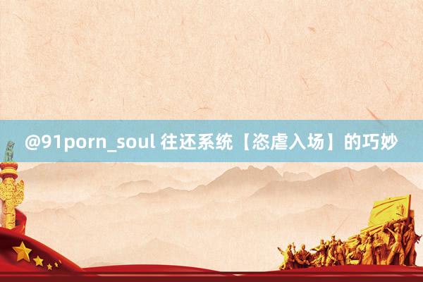 @91porn_soul 往还系统【恣虐入场】的巧妙