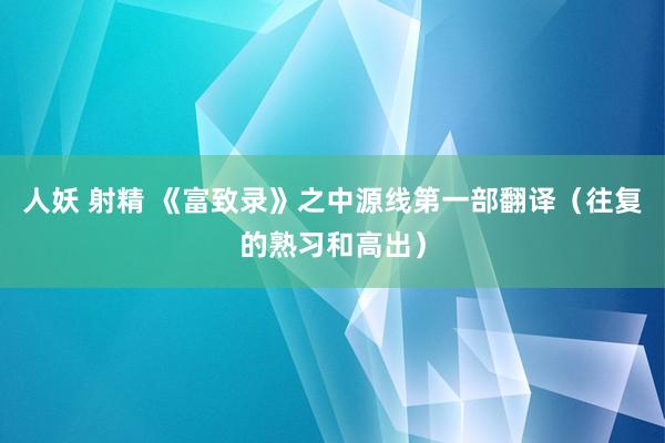 人妖 射精 《富致录》之中源线第一部翻译（往复的熟习和高出）